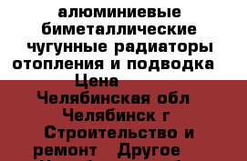 алюминиевые,биметаллические,чугунные радиаторы отопления и подводка. › Цена ­ 919 - Челябинская обл., Челябинск г. Строительство и ремонт » Другое   . Челябинская обл.,Челябинск г.